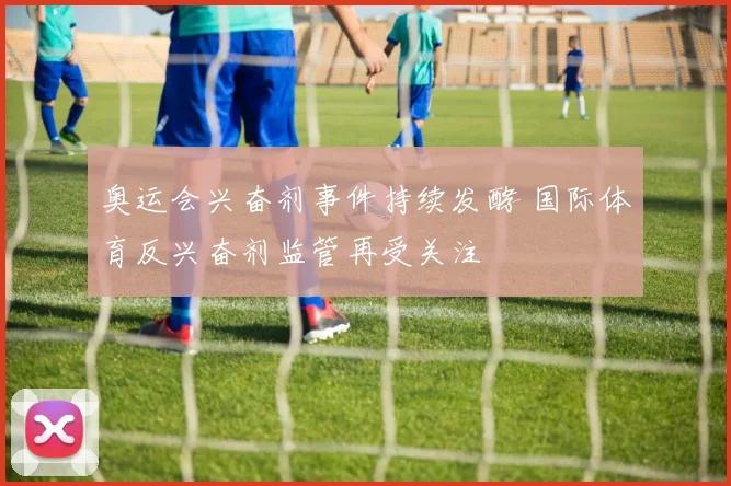 奥运会兴奋剂事件持续发酵 国际体育反兴奋剂监管再受关注