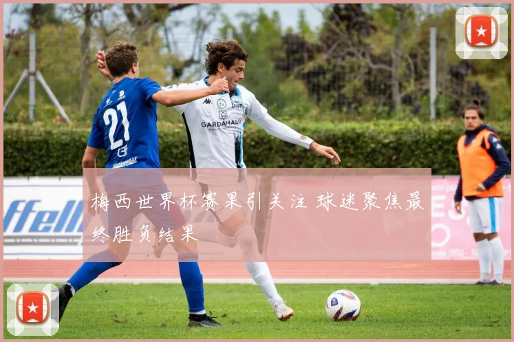 梅西世界杯赛果引关注 球迷聚焦最终胜负结果