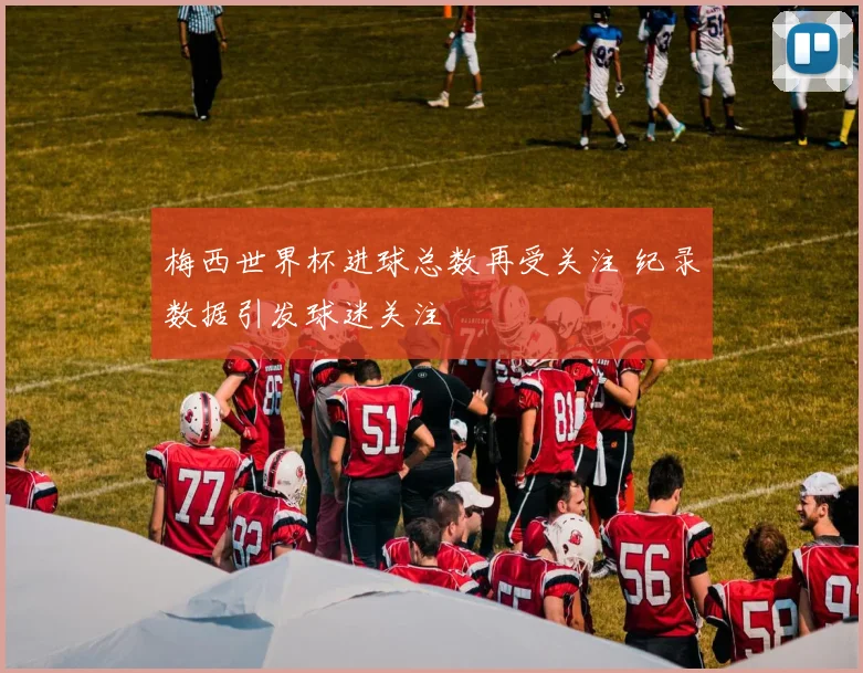 梅西世界杯进球总数再受关注 纪录数据引发球迷关注