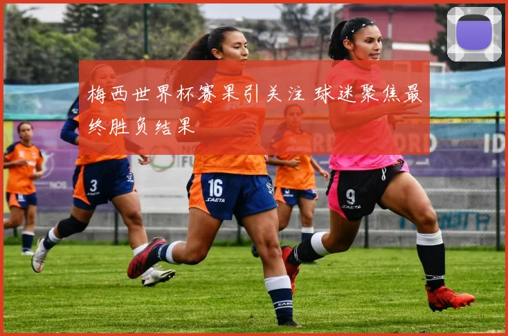 梅西世界杯赛果引关注 球迷聚焦最终胜负结果