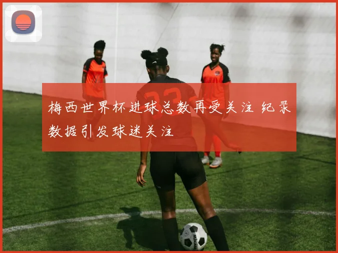 梅西世界杯进球总数再受关注 纪录数据引发球迷关注