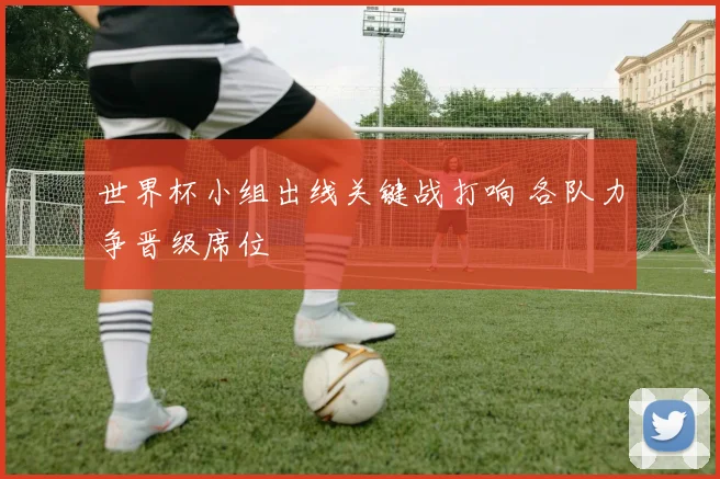 世界杯小组出线关键战打响 各队力争晋级席位